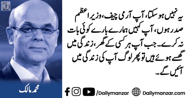 یہ نہیں ہو سکتا، آپ آرمی چیف، وزیراعظم، صدر ہوں، آپ کہیں ہمارے بارے کوئی بات نہ کرے۔ جب آپ ہر کسی کے گھر، زندگی میں گھسے ہوئے ہیں تو پھر لوگ آپ کی زندگی میں آئیں گے۔”محمد مالک